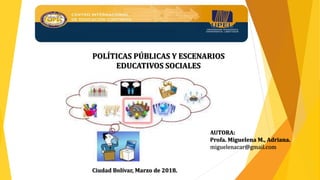 AUTORA:
Profa. Miguelena M., Adriana.
miguelenacar@gmail.com
Ciudad Bolívar, Marzo de 2018.
POLÍTICAS PÚBLICAS Y ESCENARIOS
EDUCATIVOS SOCIALES
 