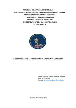 REPÚBLICA BOLIVARIANA DE VENEZUELA
MINISTERIO DEL PODER POPULAR PARA LA EDUCACIÓN UNIVERSITARIA
UNIVERSIDAD BOLIVARIANA DE VENEZUELA
PROGRAMA DE FORMACIÓN AVANZADA
MAESTRÍA EN DERECHOS HUMANOS
EJE GEOPOLÍTICO REGIONAL JOSÉ FÉLIX RIBAS
ESTADO ARAGUA
EL ESEQUIBO ES DE LA REPUBLICA BOLIVARIANA DE VENEZUELA
Autor: Méndez Mirena, William Neomar
CIN° 12.338.613
Correo: neomarmendezm@gmail.com
Maracay, Noviembre 2023
 