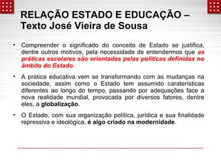 RELAÇÃO ESTADO E EDUCAÇÃO – 
Texto José Vieira de Sousa 
• Compreender o significado do conceito de Estado se justifica, 
dentre outros motivos, pela necessidade de entendermos que as 
práticas escolares são orientadas pelas políticas definidas no 
âmbito do Estado. 
• A prática educativa vem se transformando com as mudanças na 
sociedade, assim como o Estado tem assumido caraterísticas 
diferentes ao longo do tempo, passando por adequações face a 
nova realidade mundial, provocada por diversos fatores, dentre 
eles, a globalização. 
• O Estado, com sua organização política, jurídica e sua finalidade 
repressiva e ideológica, é algo criado na modernidade. 
 