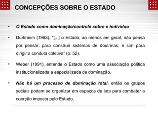 CONCEPÇÕES SSOOBBRREE OO EESSTTAADDOO 
• O Estado como dominação/controle sobre o indivíduo 
• Durkheim (1983), “[...] o Estado, ao menos em geral, não pensa 
por pensar, para construir sistemas de doutrinas, e sim para 
dirigir a conduta coletiva” (p. 52). 
• Weber (1991), entende o Estado como uma associação política 
institucionalizada e especializada de dominação. 
• Não há um processo de dominação total, então os grupos 
sociais podem se organizar em espaços de luta para combater a 
coerção imposta pelo Estado. 
 