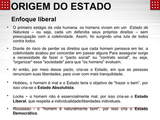 ORIGEM DO ESTADO 
Enfoque liberal 
• O primeiro estágio da vida humana, os homens viviam em um Estado de 
Natureza – ou seja, cada um defendia seus próprios direitos – sem 
preocupação com a coletividade. Assim, foi surgindo uma luta de todos 
contra todos. 
• Diante do risco de perder os direitos que cada homem pensava em ter, a 
coletividade acabou por concordar em passar alguns Para assegurar surge 
a necessidade de fazer o "pacto social" ou "contrato social", ou seja, 
"organizar" essa "sociedade" para que "os homens" evoluam. 
• Aí então, por meio desse pacto, cria-se o Estado, em que as pessoas 
renunciam suas liberdades, para viver com mais tranquilidade. 
• Hobbes, o homem é mal e o Estado teria o objetivo de "trazer o bem”, por 
isso cria-se o Estado Absolutista. 
• Locke - o homem não é essencialmente mal, por isso cria-se o Estado 
Liberal, que respeita a individualidade/liberdades individuais. 
• Rousseau - o "homem é naturalmente bom", por isso cria o Estado 
Democrático. 
 