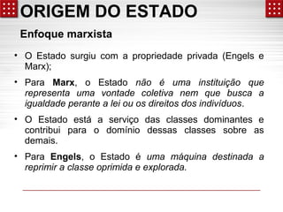 ORIGEM DO ESTADO 
Enfoque marxista 
• O Estado surgiu com a propriedade privada (Engels e 
Marx); 
• Para Marx, o Estado não é uma instituição que 
representa uma vontade coletiva nem que busca a 
igualdade perante a lei ou os direitos dos indivíduos. 
• O Estado está a serviço das classes dominantes e 
contribui para o domínio dessas classes sobre as 
demais. 
• Para Engels, o Estado é uma máquina destinada a 
reprimir a classe oprimida e explorada. 
 