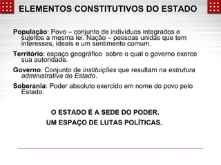 ELEMENTOS CONSTITUTIVOS DO ESTADO 
População: Povo – conjunto de indivíduos integrados e 
sujeitos a mesma lei. Nação – pessoas unidas que tem 
interesses, ideais e um sentimento comum. 
Território: espaço geográfico sobre o qual o governo exerce 
sua autoridade. 
Governo: Conjunto de instituições que resultam na estrutura 
administrativa do Estado. 
Soberania: Poder absoluto exercido em nome do povo pelo 
Estado. 
O ESTADO É A SEDE DO PODER. 
UM ESPAÇO DE LUTAS POLÍTICAS. 
 