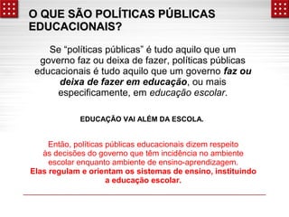 O QUE SÃO PPOOLLÍÍTTIICCAASS PPÚÚBBLLIICCAASS 
EEDDUUCCAACCIIOONNAAIISS?? 
Se “políticas públicas” é tudo aquilo que um 
governo faz ou deixa de fazer, políticas públicas 
educacionais é tudo aquilo que um governo faz ou 
deixa de fazer em educação, ou mais 
especificamente, em educação escolar. 
EDUCAÇÃO VAI ALÉM DA ESCOLA. 
Então, políticas públicas educacionais dizem respeito 
às decisões do governo que têm incidência no ambiente 
escolar enquanto ambiente de ensino-aprendizagem. 
Elas regulam e orientam os sistemas de ensino, instituindo 
a educação escolar. 
 
