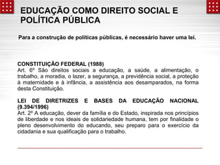 EDUCAÇÃO COMO DIREITO SOCIAL E 
POLÍTICA PÚBLICA 
Para a construção de políticas públicas, é necessário haver uma lei. 
CONSTITUIÇÃO FEDERAL (1988) 
Art. 6º São direitos sociais a educação, a saúde, a alimentação, o 
trabalho, a moradia, o lazer, a segurança, a previdência social, a proteção 
à maternidade e à infância, a assistência aos desamparados, na forma 
desta Constituição. 
LEI DE DIRETRIZES E BASES DA EDUCAÇÃO NACIONAL 
(9.394/1996) 
Art. 2º A educação, dever da família e do Estado, inspirada nos princípios 
de liberdade e nos ideais de solidariedade humana, tem por finalidade o 
pleno desenvolvimento do educando, seu preparo para o exercício da 
cidadania e sua qualificação para o trabalho. 
 