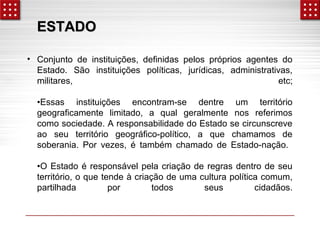 EESSTTAADDOO 
• Conjunto de instituições, definidas pelos próprios agentes do 
Estado. São instituições políticas, jurídicas, administrativas, 
militares, etc; 
•Essas instituições encontram-se dentre um território 
geograficamente limitado, a qual geralmente nos referimos 
como sociedade. A responsabilidade do Estado se circunscreve 
ao seu território geográfico-político, a que chamamos de 
soberania. Por vezes, é também chamado de Estado-nação. 
•O Estado é responsável pela criação de regras dentro de seu 
território, o que tende à criação de uma cultura política comum, 
partilhada por todos seus cidadãos. 
 