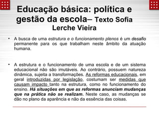 Educação básica: política e 
gestão da escola– Texto Sofia 
Lerche Vieira 
• A busca de uma estrutura e o funcionamento plenos é um ddeessaaffiioo 
permanente para os que trabalham neste âmbito da atuação 
humana. 
• A estrutura e o funcionamento de uma escola e de um sistema 
educacional não são imutáveis. Ao contrário, possuem natureza 
dinâmica, sujeita a transformações. As reformas educacionais, em 
geral introduzidas por legislação, costumam ser medidas que 
causam impacto tanto na estrutura, como no funcionamento do 
ensino. Há situações em que as reformas anunciam mudanças 
que na prática não se realizam. Neste caso, as mudanças se 
dão no plano da aparência e não da essência das coisas. 
 