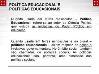 POLÍTICA EEDDUUCCAACCIIOONNAALL EE 
PPOOLLÍÍTTIICCAASS EEDDUUCCAACCIIOONNAAIISS 
• Quando usada em letras maiúsculas – Política 
Educacional, refere-se ao setor da Ciência Política 
que estuda as iniciativas do Poder Público em 
educação. 
• Quando usada em letras minúsculas e no plural – 
políticas educacionais – dizem respeito as ações e 
iniciativas governamentais. No âmbito social, também 
são chamadas de políticas sociais. As políticas 
educacionais são, portanto, uma dimensão das 
políticas sociais. 
 