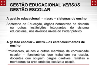 GGEESSTTÃÃOO EEDDUUCCAACCIIOONNAALL VVEERRSSUUSS 
GGEESSTTÃÃOO EESSCCOOLLAARR 
A gestão educacional - macro – sistemas de ensino 
Secretaria de Educação, órgãos normativos do sistema 
ou outras instituições integrantes do sistema 
educacional, nos diversos níveis do Poder público 
A gestão escolar – micro – os estabelecimentos de 
ensino 
Professores, alunos e outros membros da comunidade 
escolar – funcionários que trabalham na escola, 
docentes que ocupam cargos diretivos, famílias e 
moradores da área onde se localiza a escola. 
 
