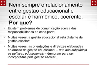Nem sempre o relacionamento 
entre gestão educacional e 
escolar é harmônico, coerente. 
Por que? 
• Existem problemas de comunicação acerca das 
responsabilidades de cada parte; 
• Muitas vezes, a gestão educacional está distante da 
gestão escolar; 
• Muitas vezes, as orientações e diretrizes elaboradas 
no âmbito da gestão educacional – que dão substância 
as políticas educacionais – demoram para ser 
incorporadas pela gestão escolar. 
 