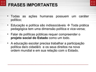 FFRRAASSEESS IIMMPPOORRTTAANNTTEESS 
• Todas as ações humanas possuem um caráter 
político; 
• Educação e política são indissociáveis  Toda prática 
pedagógica tem uma dimensão política e vice-versa; 
• Falar de políticas públicas requer compreender o 
projeto social do Estado como um todo. 
• A educação escolar precisa trabalhar a participação 
política da/o cidadã/o e os seus direitos na nova 
ordem mundial e em sua relação com o Estado. 
 
