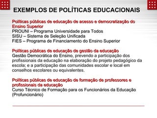 EXEMPLOS DE POLÍTICAS EDUCACIONAIS 
Políticas públicas de educação de acesso ee ddeemmooccrraattiizzaaççããoo ddoo 
EEnnssiinnoo SSuuppeerriioorr 
PPRROOUUNNII –– PPrrooggrraammaa UUnniivveerrssiiddaaddee ppaarraa TTooddooss 
SSIISSUU –– SSiisstteemmaa ddee SSeelleeççããoo UUnniiffiiccaaddaa 
FFIIEESS –– PPrrooggrraammaa ddee FFiinnaanncciiaammeennttoo ddoo EEnnssiinnoo SSuuppeerriioorr 
PPoollííttiiccaass ppúúbblliiccaass ddee eedduuccaaççããoo ddee ggeessttããoo ddaa eedduuccaaççããoo 
GGeessttããoo DDeemmooccrrááttiiccaa ddoo EEnnssiinnoo,, prevendo a participação dos 
profissionais da educação na elaboração do projeto pedagógico da 
escola; e a participação das comunidades escolar e local em 
conselhos escolares ou equivalentes. 
PPoollííttiiccaass ppúúbblliiccaass ddee eedduuccaaççããoo ddee ffoorrmmaaççããoo ddee pprrooffeessssoorreess ee 
pprrooffiissssiioonnaaiiss ddaa eedduuccaaççããoo 
CCuurrssoo TTééccnniiccoo ddee FFoorrmmaaççããoo ppaarraa ooss FFuunncciioonnáárriiooss ddaa EEdduuccaaççããoo 
((PPrrooffuunncciioonnáárriioo)) 
 