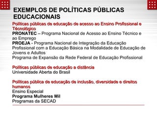 EXEMPLOS DE PPOOLLÍÍTTIICCAASS PPÚÚBBLLIICCAASS 
EEDDUUCCAACCIIOONNAAIISS 
PPoollííttiiccaass ppúúbblliiccaass ddee eedduuccaaççããoo ddee aacceessssoo aaoo EEnnssiinnoo PPrrooffiissssiioonnaall ee 
TTééccnnoollóóggiiccoo 
PPRROONNAATTEECC –– Programa Nacional de Acesso ao Ensino Técnico e 
ao Emprego 
PPRROOEEJJAA - Programa Nacional de Integração da Educação 
Profissional com a Educação Básica na Modalidade de Educação de 
Jovens e Adultos 
Programa de Expansão da Rede Federal de Educação Profissional 
PPoollííttiiccaass ppúúbblliiccaass ddee eedduuccaaççããoo aa ddiissttâânncciiaa 
UUnniivveerrssiiddaaddee AAbbeerrttaa ddoo BBrraassiill 
PPoollííttiiccaass ppúúbblliiccaa ddee eedduuccaaççããoo ddee iinncclluussããoo,, ddiivveerrssiiddaaddee ee ddiirreeiittooss 
hhuummaannooss 
EEnnssiinnoo EEssppeecciiaall 
Programa Mulheres Mil 
PPrrooggrraammaass ddaa SSEECCAADD 
 