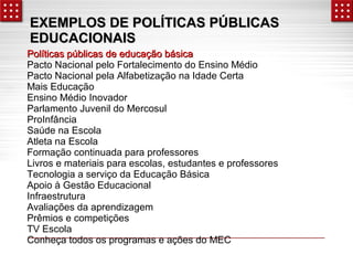 EXEMPLOS DE PPOOLLÍÍTTIICCAASS PPÚÚBBLLIICCAASS 
EEDDUUCCAACCIIOONNAAIISS 
PPoollííttiiccaass ppúúbblliiccaass ddee eedduuccaaççããoo bbáássiiccaa 
Pacto Nacional pelo Fortalecimento do Ensino Médio 
Pacto Nacional pela Alfabetização na Idade Certa 
Mais Educação 
Ensino Médio Inovador 
Parlamento Juvenil do Mercosul 
ProInfância 
Saúde na Escola 
Atleta na Escola 
Formação continuada para professores 
Livros e materiais para escolas, estudantes e professores 
Tecnologia a serviço da Educação Básica 
Apoio à Gestão Educacional 
Infraestrutura 
Avaliações da aprendizagem 
Prêmios e competições 
TV Escola 
Conheça todos os programas e ações do MEC 
 