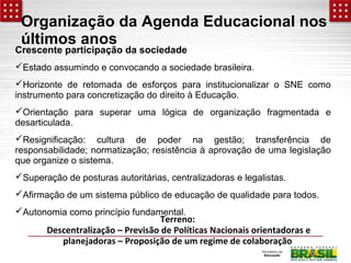Organização da Agenda Educacional nos 
últimos anos 
Crescente participação da sociedade 
Estado assumindo e convocando a sociedade brasileira. 
Horizonte de retomada de esforços para institucionalizar o SNE como 
instrumento para concretização do direito à Educação. 
Orientação para superar uma lógica de organização fragmentada e 
desarticulada. 
Resignificação: cultura de poder na gestão; transferência de 
responsabilidade; normatização; resistência à aprovação de uma legislação 
que organize o sistema. 
Superação de posturas autoritárias, centralizadoras e legalistas. 
Afirmação de um sistema público de educação de qualidade para todos. 
Autonomia como princípio fundamental. 
Terreno: 
Descentralização – Previsão de Políticas Nacionais orientadoras e 
planejadoras – Proposição de um regime de colaboração 
 
