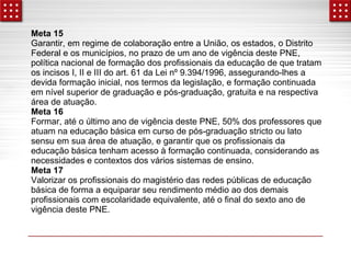 Meta 15 
Garantir, em regime de colaboração entre a União, os estados, o Distrito 
Federal e os municípios, no prazo de um ano de vigência deste PNE, 
política nacional de formação dos profissionais da educação de que tratam 
os incisos I, II e III do art. 61 da Lei nº 9.394/1996, assegurando-lhes a 
devida formação inicial, nos termos da legislação, e formação continuada 
em nível superior de graduação e pós-graduação, gratuita e na respectiva 
área de atuação. 
Meta 16 
Formar, até o último ano de vigência deste PNE, 50% dos professores que 
atuam na educação básica em curso de pós-graduação stricto ou lato 
sensu em sua área de atuação, e garantir que os profissionais da 
educação básica tenham acesso à formação continuada, considerando as 
necessidades e contextos dos vários sistemas de ensino. 
Meta 17 
Valorizar os profissionais do magistério das redes públicas de educação 
básica de forma a equiparar seu rendimento médio ao dos demais 
profissionais com escolaridade equivalente, até o final do sexto ano de 
vigência deste PNE. 
 