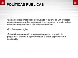 PPOOLLÍÍTTIICCAASS PPÚÚBBLLIICCAASS 
•São as de responsabilidade do Estado > a partir de um processo 
de decisão que envolve: órgãos públicos, agentes da sociedade e 
entidades relacionados à política implementada. 
•É o Estado em ação. 
•Estado implementando um plano de governo por meio de 
programas, projetos e ações voltados à áreas específicas da 
sociedade. 
 