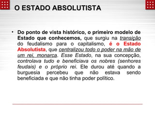 OO EESSTTAADDOO AABBSSOOLLUUTTIISSTTAA 
• Do ponto de vista histórico, o primeiro modelo de 
Estado que conhecemos, que surgiu na transição 
do feudalismo para o capitalismo, é o Estado 
Absolutista, que centralizou todo o poder na mão de 
um rei, monarca. Esse Estado, na sua concepção, 
controlava tudo e beneficiava os nobres (senhores 
feudais) e o próprio rei. Ele durou até quando a 
burguesia percebeu que não estava sendo 
beneficiada e que não tinha poder político. 
 