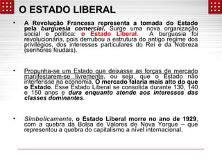 OO EESSTTAADDOO LLIIBBEERRAALL 
• A Revolução Francesa representa a tomada do Estado 
pela burguesia comercial. Surge uma nova organização 
social e política: o Estado Liberal. A burguesia foi 
revolucionária, pois derrubou a estrutura do antigo regime dos 
privilégios, dos interesses particulares do Rei e da Nobreza 
(senhores feudais). 
• Propunha-se um Estado que deixasse as forças de mercado 
manifestarem-se livremente, ou seja, que o Estado não 
interferisse na economia. O mercado falaria mais alto do que 
o Estado. Esse Estado Liberal se consolida durante 130, 140 
e 150 anos e dura enquanto atende aos interesses das 
classes dominantes. 
• Simbolicamente, o Estado Liberal morre no ano de 1929, 
com a quebra da Bolsa de Valores de Nova Yorque – que 
representou a quebra do capitalismo a nível internacional. 
 