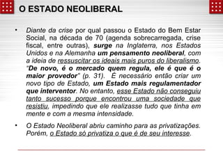 OO EESSTTAADDOO NNEEOOLLIIBBEERRAALL 
• Diante da crise por qual passou o Estado do Bem Estar 
Social, na década de 70 (agenda sobrecarregada, crise 
fiscal, entre outras), surge na Inglaterra, nos Estados 
Unidos e na Alemanha um pensamento neoliberal, com 
a ideia de ressuscitar os ideais mais puros do liberalismo. 
“De novo, é o mercado quem regula, ele é que é o 
maior provedor” (p. 31). É necessário então criar um 
novo tipo de Estado, um Estado mais regulamentador 
que interventor. No entanto, esse Estado não conseguiu 
tanto sucesso porque encontrou uma sociedade que 
resistiu, impedindo que ele realizasse tudo que tinha em 
mente e com a mesma intensidade. 
• O Estado Neoliberal abriu caminho para as privatizações. 
Porém, o Estado só privatiza o que é de seu interesse. 
 