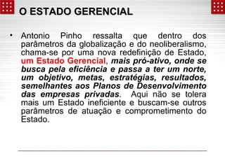 OO EESSTTAADDOO GGEERREENNCCIIAALL 
• Antonio Pinho ressalta que dentro dos 
parâmetros da globalização e do neoliberalismo, 
chama-se por uma nova redefinição de Estado, 
um Estado Gerencial, mais pró-ativo, onde se 
busca pela eficiência e passa a ter um norte, 
um objetivo, metas, estratégias, resultados, 
semelhantes aos Planos de Desenvolvimento 
das empresas privadas. Aqui não se tolera 
mais um Estado ineficiente e buscam-se outros 
parâmetros de atuação e comprometimento do 
Estado. 
 