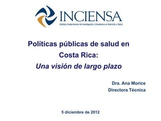 Políticas públicas de salud en
         Costa Rica:
  Una visión de largo plazo

                                Dra. Ana Morice
                               Directora Técnica



         5 diciembre de 2012
 