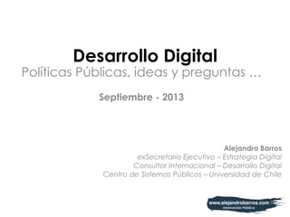 Desarrollo Digital
Políticas Públicas, ideas y preguntas …
Septiembre - 2013
Alejandro Barros
exSecretario Ejecutivo – Estrategia Digital
Consultor Internacional – Desarrollo Digital
Centro de Sistemas Públicos – Universidad de Chile
 