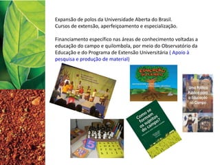 Expansão de polos da Universidade Aberta do Brasil.
Cursos de extensão, aperfeiçoamento e especialização.
Financiamento específico nas áreas de conhecimento voltadas a
educação do campo e quilombola, por meio do Observatório da
Educação e do Programa de Extensão Universitária ( Apoio à
pesquisa e produção de material)
 