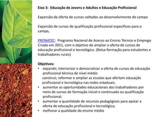 Eixo 3: Educação de Jovens e Adultos e Educação Profissional
Expansão da oferta de cursos voltados ao desenvolvimento do campo
Expansão de cursos de qualificação profissional específicos para o
campo,
PRONATEC: Programa Nacional de Acesso ao Ensino Técnico e Emprego
Criado em 2011, com o objetivo de ampliar a oferta de cursos de
educação profissional e tecnológica. (Bolsa-formação para estudantes e
trabalhadores rurais)
Objetivos:
• expandir, interiorizar e democratizar a oferta de cursos de educação
profissional técnica de nível médio
construir, reformar e ampliar as escolas que ofertam educação
profissional e tecnológica nas redes estaduais;
• aumentar as oportunidades educacionais dos trabalhadores por
meio de cursos de formação inicial e continuada ou qualificação
profissional;
• aumentar a quantidade de recursos pedagógicos para apoiar a
oferta de educação profissional e tecnológica;
• melhorar a qualidade do ensino médio
 
