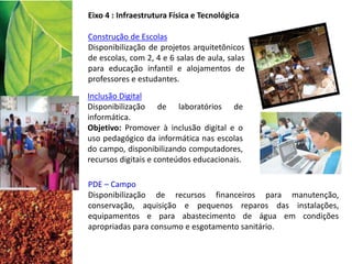 Eixo 4 : Infraestrutura Física e Tecnológica
PDE – Campo
Disponibilização de recursos financeiros para manutenção,
conservação, aquisição e pequenos reparos das instalações,
equipamentos e para abastecimento de água em condições
apropriadas para consumo e esgotamento sanitário.
Construção de Escolas
Disponibilização de projetos arquitetônicos
de escolas, com 2, 4 e 6 salas de aula, salas
para educação infantil e alojamentos de
professores e estudantes.
Inclusão Digital
Disponibilização de laboratórios de
informática.
Objetivo: Promover à inclusão digital e o
uso pedagógico da informática nas escolas
do campo, disponibilizando computadores,
recursos digitais e conteúdos educacionais.
 
