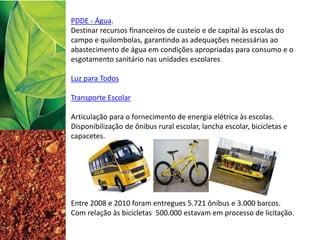 PDDE - Água.
Destinar recursos financeiros de custeio e de capital às escolas do
campo e quilombolas, garantindo as adequações necessárias ao
abastecimento de água em condições apropriadas para consumo e o
esgotamento sanitário nas unidades escolares
Luz para Todos
Transporte Escolar
Articulação para o fornecimento de energia elétrica às escolas.
Disponibilização de ônibus rural escolar, lancha escolar, bicicletas e
capacetes.
Entre 2008 e 2010 foram entregues 5.721 ônibus e 3.000 barcos.
Com relação às bicicletas 500.000 estavam em processo de licitação.
 
