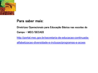 Para saber mais:
Diretrizes Operacionais para Educação Básica nas escolas do
Campo – MEC/SECADI
http://portal.mec.gov.br/secretaria-de-educacao-continuada-
alfabetizacao-diversidade-e-inclusao/programas-e-acoes
 