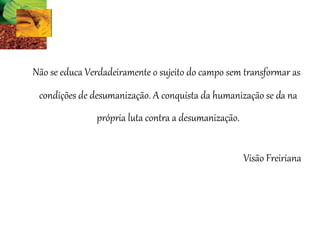 Não se educa Verdadeiramente o sujeito do campo sem transformar as
condições de desumanização. A conquista da humanização se da na
própria luta contra a desumanização.
Visão Freiriana
 