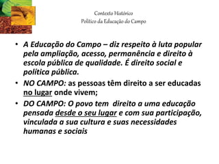 • A Educação do Campo – diz respeito à luta popular
pela ampliação, acesso, permanência e direito à
escola pública de qualidade. É direito social e
política pública.
• NO CAMPO: as pessoas têm direito a ser educadas
no lugar onde vivem;
• DO CAMPO: O povo tem direito a uma educação
pensada desde o seu lugar e com sua participação,
vinculada a sua cultura e suas necessidades
humanas e sociais
Contexto Histórico
Político da Educação do Campo
 