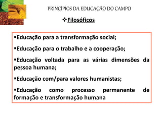 PRINCÍPIOS DA EDUCAÇÃO DO CAMPO
Filosóficos
Educação para a transformação social;
Educação para o trabalho e a cooperação;
Educação voltada para as várias dimensões da
pessoa humana;
Educação com/para valores humanistas;
Educação como processo permanente de
formação e transformação humana
 
