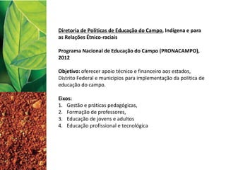 Diretoria de Políticas de Educação do Campo, Indígena e para
as Relações Étnico-raciais
Programa Nacional de Educação do Campo (PRONACAMPO),
2012
Objetivo: oferecer apoio técnico e financeiro aos estados,
Distrito Federal e municípios para implementação da política de
educação do campo.
Eixos:
1. Gestão e práticas pedagógicas,
2. Formação de professores,
3. Educação de jovens e adultos
4. Educação profissional e tecnológica
 