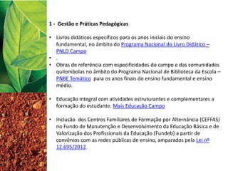 1 - Gestão e Práticas Pedagógicas
• Livros didáticos específicos para os anos iniciais do ensino
fundamental, no âmbito do Programa Nacional do Livro Didático –
PNLD Campo
• .
• Obras de referência com especificidades do campo e das comunidades
quilombolas no âmbito do Programa Nacional de Biblioteca da Escola –
PNBE Temático para os anos finais do ensino fundamental e ensino
médio.
• Educação integral com atividades estruturantes e complementares a
formação do estudante. Mais Educação Campo
• Inclusão dos Centros Familiares de Formação por Alternância (CEFFAS)
no Fundo de Manutenção e Desenvolvimento da Educação Básica e de
Valorização dos Profissionais da Educação (Fundeb) a partir de
convênios com as redes públicas de ensino, amparados pela Lei nº
12.695/2012.
 