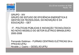 POLÍTICAS PÚBLICAS E INOVAÇÃO TECNOLÓGICA NO 2009
                                     22 a 25 de novembro de SEB
                                                         Recife - PE



     GRUPO - XIV
     GRUPO DE ESTUDO DE EFICIÊNCIA ENERGÉTICA E
     GESTÃO DA TECNOLOGIA, DA INOVAÇÃO E DA
     EDUCAÇÃO – GET

     IT - POLÍTICAS PÚBLICAS E INOVAÇÃO TECNOLÓGICA
     NO NOVO MODELO DO SETOR ELÉTRICO BRASILEIRO:
     2000-2008


     Fernando Goldman - FURNAS CENTRAIS ELÉTRICAS SA e
     PPED/IE/UFRJ
     Nivalde J. Castro – GESEL/IE/UFRJ
Apresentação:                                     XX SNPTEE
                                                  Divisão de Apoio e
Engº Fernando Goldman                             Controle de Qualidade
 