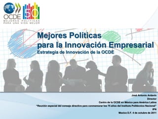 Mejores Políticas
para la Innovación Empresarial
Estrategia de Innovación de la OCDE




                                                                                  José Antonio Ardavín
                                                                                               Director
                                                   Centro de la OCDE en México para América Latina
“Reunión especial del consejo directivo para conmemorar los 75 años del Instituto Politécnico Nacional”
                                                                                                   IPN
                                                                     Mexico D.F. 4 de octubre de 2011
 