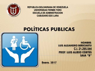 NOMBRE:
LUIS ALEJANDRO BERECIARTU
C.I. 21.295.544
PROF. LUIS ALIRIO CORTES
SAIA “B”
POLÍTICAS PUBLICAS
REPUBLICA BOLIVARIANA DE VENEZUELA
UNIVERSIDAD FERMIN TORO
ESCUELA DE ADMINISTRACION
CABUDARE EDO LARA
Enero, 2017
 