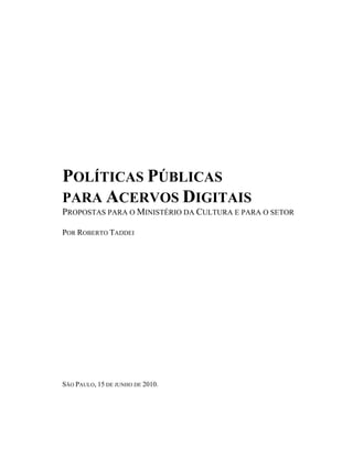 POLÍTICAS PÚBLICAS
PARA ACERVOS DIGITAIS
PROPOSTAS PARA O MINISTÉRIO DA CULTURA E PARA O SETOR

POR ROBERTO TADDEI




SÃO PAULO, 15 DE JUNHO DE 2010.
 