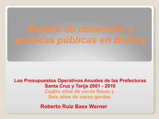 Modelo de desarrollo y políticas públicas en Bolivia   Los Presupuestos Operativos Anuales de las Prefecturas Santa Cruz y Tarija 2001 - 2010 Cuatro años de vacas flacas y  Seis años de vacas gordas Roberto Ruiz Bass Werner 
