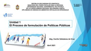 REPÚBLICA BOLIVARIANA DE VENEZUELA
MINISTERIO DEL PODER POPULAR PARA LA DEFENSA
UNIVERSIDAD NACIONAL EXPERIMENTAL POLITÉCNICA
DE LA FUERZA ARMADA NACIONAL BOLIVARIANA (UNEFA)
DIPLOMADO EN DISENOS DE AMBIENTES VIRTUALES DE APRENDIZAJE
Unidad 1
El Proceso de formulación de Políticas Públicas
Abg. Cecilia Valladares de Cruz
Abril 2021
 