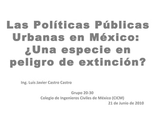 Las Políticas Públicas
 Urbanas en México:
   ¿Una especie en
peligro de extinción?
  Ing. Luis Javier Castro Castro

                              Grupo 20-30
             Colegio de Ingenieros Civiles de México (CICM)
                                                   21 de Junio de 2010
 