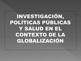 INVESTIGACIÓN,
POLÍTICAS PÚBLICAS
Y SALUD EN EL
CONTEXTO DE LA
GLOBALIZACIÓN
 