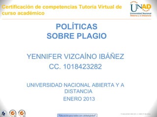 Certificación de competencias Tutoría Virtual de
curso académico

                   POLÍTICAS
                 SOBRE PLAGIO

         YENNIFER VIZCAÍNO IBÁÑEZ
              CC. 1018423282

         UNIVERSIDAD NACIONAL ABIERTA Y A
                     DISTANCIA
                     ENERO 2013

                                               FI-GQ-GCMU-004-015 V. 000-27-08-2011
 