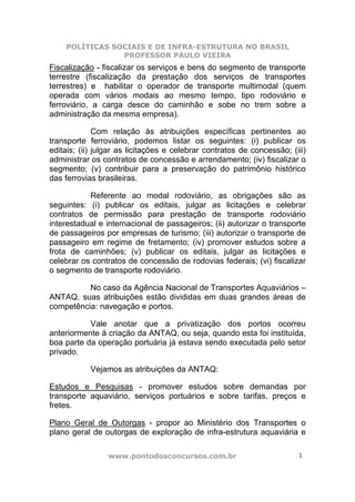 POLÍTICAS SOCIAIS E DE INFRA-ESTRUTURA NO BRASIL
                PROFESSOR PAULO VIEIRA
Fiscalização - fiscalizar os serviços e bens do segmento de transporte
terrestre (fiscalização da prestação dos serviços de transportes
terrestres) e habilitar o operador de transporte multimodal (quem
operada com vários modais ao mesmo tempo, tipo rodoviário e
ferroviário, a carga desce do caminhão e sobe no trem sobre a
administração da mesma empresa).

              Com relação às atribuições específicas pertinentes ao
transporte ferroviário, podemos listar os seguintes: (i) publicar os
editais; (ii) julgar as licitações e celebrar contratos de concessão; (iii)
administrar os contratos de concessão e arrendamento; (iv) fiscalizar o
segmento; (v) contribuir para a preservação do patrimônio histórico
das ferrovias brasileiras.

           Referente ao modal rodoviário, as obrigações são as
seguintes: (i) publicar os editais, julgar as licitações e celebrar
contratos de permissão para prestação de transporte rodoviário
interestadual e internacional de passageiros; (ii) autorizar o transporte
de passageiros por empresas de turismo; (iii) autorizar o transporte de
passageiro em regime de fretamento; (iv) promover estudos sobre a
frota de caminhões; (v) publicar os editais, julgar as licitações e
celebrar os contratos de concessão de rodovias federais; (vi) fiscalizar
o segmento de transporte rodoviário.

          No caso da Agência Nacional de Transportes Aquaviários –
ANTAQ, suas atribuições estão divididas em duas grandes áreas de
competência: navegação e portos.

           Vale anotar que a privatização dos portos ocorreu
anteriormente à criação da ANTAQ, ou seja, quando esta foi instituída,
boa parte da operação portuária já estava sendo executada pelo setor
privado.

            Vejamos as atribuições da ANTAQ:

Estudos e Pesquisas - promover estudos sobre demandas por
transporte aquaviário, serviços portuários e sobre tarifas, preços e
fretes.

Plano Geral de Outorgas - propor ao Ministério dos Transportes o
plano geral de outorgas de exploração de infra-estrutura aquaviária e

                 www.pontodosconcursos.com.br                           1
 