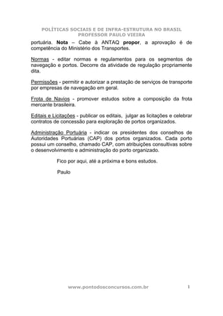 POLÍTICAS SOCIAIS E DE INFRA-ESTRUTURA NO BRASIL
                PROFESSOR PAULO VIEIRA
portuária. Nota – Cabe à ANTAQ propor, a aprovação é de
competência do Ministério dos Transportes.

Normas - editar normas e regulamentos para os segmentos de
navegação e portos. Decorre da atividade de regulação propriamente
dita.

Permissões - permitir e autorizar a prestação de serviços de transporte
por empresas de navegação em geral.

Frota de Navios - promover estudos sobre a composição da frota
mercante brasileira.

Editais e Licitações - publicar os editais, julgar as licitações e celebrar
contratos de concessão para exploração de portos organizados.

Administração Portuária - indicar os presidentes dos conselhos de
Autoridades Portuárias (CAP) dos portos organizados. Cada porto
possui um conselho, chamado CAP, com atribuições consultivas sobre
o desenvolvimento e administração do porto organizado.

            Fico por aqui, até a próxima e bons estudos.

            Paulo




                 www.pontodosconcursos.com.br                           1
 