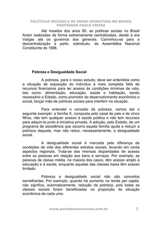 POLÍTICAS SOCIAIS E DE INFRA-ESTRUTURA NO BRASIL
                PROFESSOR PAULO VIEIRA
            Até meados dos anos 80, as políticas sociais no Brasil
foram realizadas de forma extremamente centralizadas, desde a era
Vargas até os governos dos generais. Caminhou-se para a
descentralização a partir, sobretudo, da Assembléia Nacional
Constituinte de 1988.




     Pobreza e Desigualdade Social

            A pobreza, para o nosso estudo, deve ser entendida como
a situação de exposição do indivíduo à mais completa falta de
recursos financeiros para ter acesso às condições mínimas de vida,
tais como: alimentação, educação, saúde e habitação, sendo
necessário o Estado, como promotor do desenvolvimento econômico e
social, lançar mão de políticas sociais para interferir na situação.

            Para entender o conceito de pobreza, vamos dar o
seguinte exemplo: a família X, composta pelo casal de pais e de cinco
filhos, não tem qualquer acesso à saúde pública e não tem recursos
para adquiri-la junto à iniciativa privada. A adoção, pelo Estado, de um
programa de assistência que socorra aquela família ajuda a reduzir a
pobreza daquela, mas não reduz, necessariamente, a desigualdade
social.

           A desigualdade social é marcada pela diferença de
condições de vida dos diferentes estratos sociais, levando em conta
aspectos regionais. Trata-se das imensas disparidades de acesso
entre as pessoas em relação aos bens e serviços. Por exemplo, as
pessoas de classe média, na maioria dos casos, têm acesso amplo à
educação e á saúde, enquanto aquelas das classes baixa têm acesso
limitado.

            Pobreza e desigualdade social não são conceitos
semelhantes. Por exemplo, quando há aumento na renda per capita,
não significa, automaticamente, redução da pobreza, pois todas as
classes sociais foram beneficiadas na proporção da situação
econômica de cada uma.



                www.pontodosconcursos.com.br                          2
 