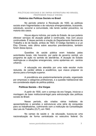 POLÍTICAS SOCIAIS E DE INFRA-ESTRUTURA NO BRASIL
                PROFESSOR PAULO VIEIRA
     Histórico das Políticas Sociais no Brasil

           No período anterior à Revolução de 1930, as políticas
sociais eram fragmentadas e de natureza emergencialistas, buscando,
sobretudo, socorrer a comunidade, não tendo caráter preventivo, na
maioria dos casos.

           Houve alguns indícios, por parte do Estado, de que poderia
oferecer serviços de atuação global e continuada, mas com pouca
continuidade. É desse período a criação do Departamento Nacional de
Trabalho e do de Saúde, ambos de 1923. O Código Sanitário e a Lei
Eloy Chaves, esta última sobre assuntos previdenciários, também
foram dessa época.

            Questões de saúde pública eram tratadas pelas
autoridades locais, não havendo, por parte do governo central, um
programa de ação no sentido de atendê-las. A atuação do Estado
restringia-se a situações emergenciais, como epidemias em centros
urbanos.

           A educação era atendida por uma rede escolar muito
reduzida, de caráter elitista e acadêmico, que visava preparar os
alunos para a formação superior.

           A previdência era predominantemente privada, organizada
por empresas e categorias profissionais, e a questão habitacional não
era considerada objeto de política pública.

     Políticas Sociais – Era Vargas

            A partir de 1930, com o começo da era Vargas, inicia-se a
montagem da base institucional-legal para estruturação das políticas
sociais do Brasil.

           Nesse período, são criados vários institutos de
aposentadorias e pensões e estrutura-se uma série de conquistas
para os trabalhadores, culminando com a instituição da Consolidação
das Leis do Trabalho (CLT), em 1943.

           No campo da saúde e da educação, buscou-se uma
nacionalização de forma centralizada no executivo federal. Os


               www.pontodosconcursos.com.br                        3
 